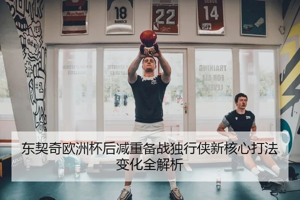 东契奇欧洲杯后减重备战独行侠新核心打法变化全解析
